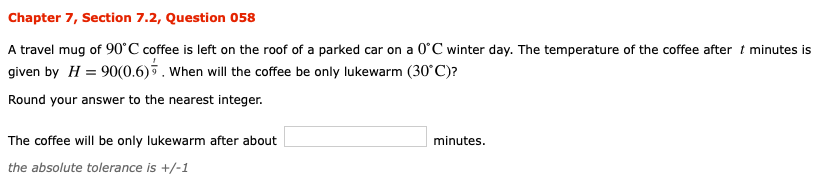 Chapter 7, Section 7.2, Question 058
A travel mug of 90°C coffee is left on the roof of a parked car on a 0 C winter day. The temperature of the coffee after t minutes is
given by H 90(0.6)5. When will the coffee be only lukewarm (30C)?
Round your answer to the nearest integer
The coffee will be only lukewarm after about
minutes.
the absolute tolerance is +/-1
