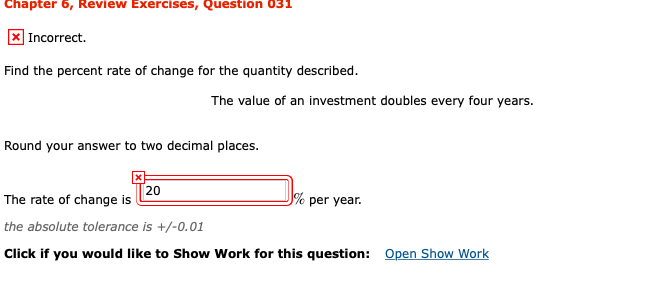 Chapter 6, Review Exercises, Question 031
| Incorrect.
Find the percent rate of change for the quantity described.
The value of an investment doubles every four years.
Round your answer to two decimal places.
[20
The rate of change is
% per year.
the absolute tolerance is +/-0.01
Open Show Work
Click if you would like to Show Work for this question:
