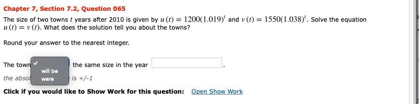 Chapter 7, Section 7.2, Question 065
The size of two towns t years after 2010 is given by u (t) = 1200(1.019)' and v (t) 1550(1.038)'. Solve the equation
u (t)v (t). What does the solution tell you about the towns?
=
Round your answer to the nearest integer.
The town
the same size in the year
will be
the abso
is +/-1
were
Open Show Work
Click if you would like to Show Work for this question:
