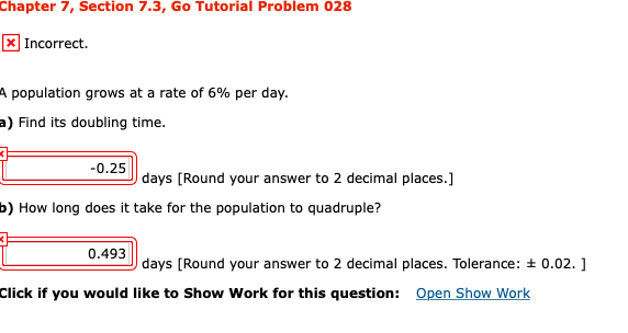 Chapter 7, Section 7.3, Go Tutorial Problem 028
X Incorrect.
A population grows at a rate of 6% per day.
a) Find its doubling time.
-0.25
days [Round your answer to 2 decimal places.]
b) How long does it take for the population to quadruple?
0.493
days [Round your answer to 2 decimal places. Tolerance: + 0.02. ]
Click if you would like to Show Work for this question:
Open Show Work
