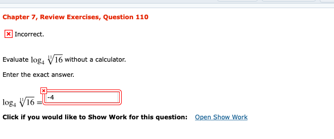 Chapter 7, Review Exercises, Question 110
|Incorrect.
Evaluate log, V16 without a calculator.
Enter the exact answer.
-4
log, V16 =
Open Show
Show Work for this question:
Click if you would like
ork
