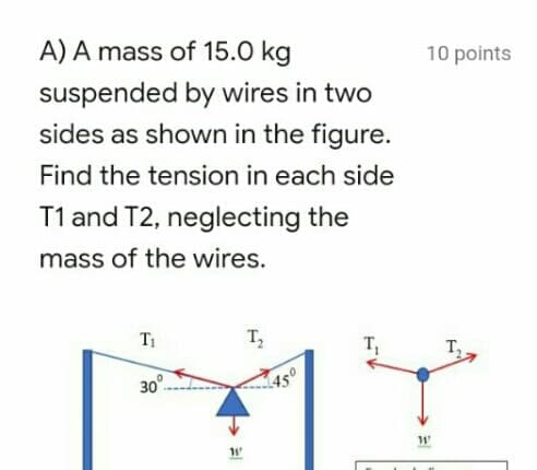A) A mass of 15.0 kg
10 points
suspended by wires in two
sides as shown in the figure.
Find the tension in each side
T1 and T2, neglecting the
mass of the wires.
T1
T,
T
т,
30°-
1450
