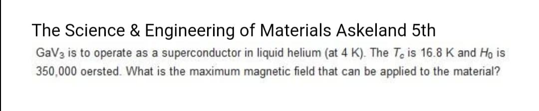 The Science & Engineering of Materials Askeland 5th
GaV3 is to operate as a superconductor in liquid helium (at 4 K). The To is 16.8 K and Ho is
350,000 oersted. What is the maximum magnetic field that can be applied to the material?
