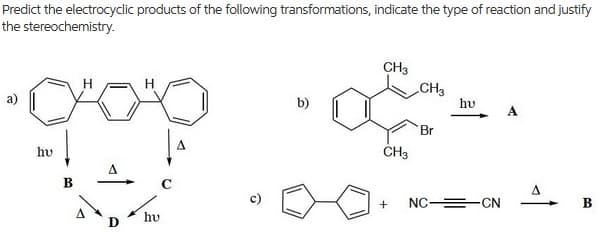 Predict the electrocyclic products of the following transformations, indicate the type of reaction and justify
the stereochemistry..
CH3
CH3
b)
hu
A
Br
hv
CH3
NC =-CN
hv
