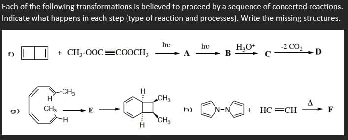 Each of the following transformations is believed to proceed by a sequence of concerted reactions.
Indicate what happens in each step (type of reaction and processes). Write the missing structures.
hv
H,O+
B
hv
+ CH3-0OC=COOCH3
-2 CO,
C
A
-D
-G-
-CH3
H
H
CH3
CH3
h)
N-N
HC =CH
F
H.
CH3
