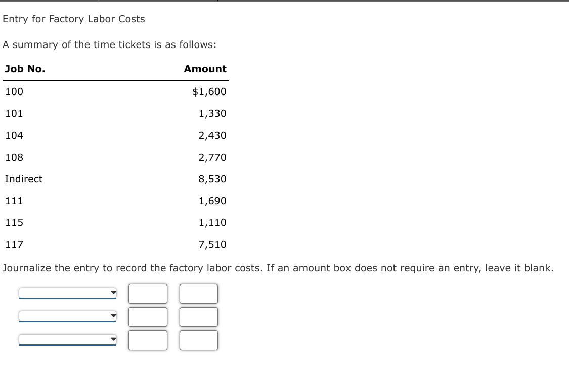 Entry for Factory Labor Costs
A summary of the time tickets is as follows:
Job No.
Amount
100
$1,600
101
1,330
104
2,430
108
2,770
Indirect
8,530
111
1,690
115
1,110
117
7,510
Journalize the entry to record the factory labor costs. If an amount box does not require an entry, leave it blank.
