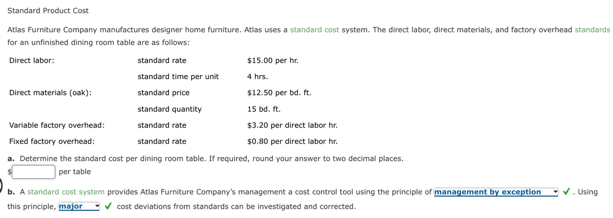 Standard Product Cost
Atlas Furniture Company manufactures designer home furniture. Atlas uses a standard cost system. The direct labor, direct materials, and factory overhead standards
for an unfinished dining room table are as follows:
Direct labor:
standard rate
$15.00 per hr.
standard time per unit
4 hrs.
Direct materials (oak):
standard price
$12.50 per bd. ft.
standard quantity
15 bd. ft.
Variable factory overhead:
standard rate
$3.20 per direct labor hr.
Fixed factory overhead:
standard rate
$0.80 per direct labor hr.
a. Determine the standard cost per dining room table. If required, round your answer to two decimal places.
per table
Using
b. A standard cost system provides Atlas Furniture Company's management a cost control tool using the principle of management by exception
this principle, major
cost deviations from standards can be investigated and corrected.