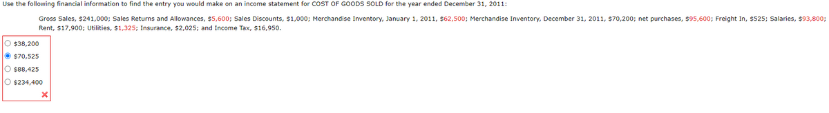 Use the following financial information to find the entry you would make on an income statement for COST OF GOODS SOLD for the year ended December 31, 2011:
Gross Sales, $241,000; Sales Returns and Allowances, $5,600; Sales Discounts, $1,000; Merchandise Inventory, January 1, 2011, $62,500; Merchandise Inventory, December 31, 2011, $70,200; net purchases, $95,600; Freight In, $525; Salaries, $93,800;
Rent, $17,900; Utilities, $1,325; Insurance, $2,025; and Income Tax, $16,950.
O $38,200
$70,525
O $88,425
$234,400
X