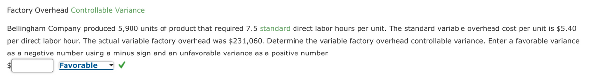 Factory Overhead Controllable Variance
Bellingham Company produced 5,900 units of product that required 7.5 standard direct labor hours per unit. The standard variable overhead cost per unit is $5.40
per direct labor hour. The actual variable factory overhead was $231,060. Determine the variable factory overhead controllable variance. Enter a favorable variance
as a negative number using a minus sign and an unfavorable variance as a positive number.
$
Favorable