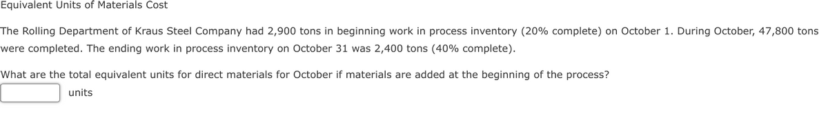 Equivalent Units of Materials Cost
The Rolling Department of Kraus Steel Company had 2,900 tons in beginning work in process inventory (20% complete) on October 1. During October, 47,800 tons
were completed. The ending work in process inventory on October 31 was 2,400 tons (40% complete).
What are the total equivalent units for direct materials for October if materials are added at the beginning of the process?
units
