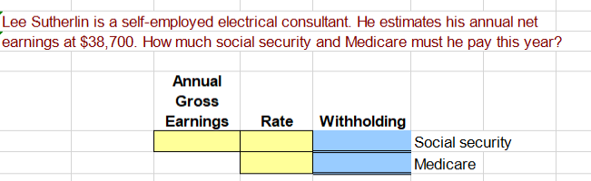 Lee Sutherlin is a self-employed electrical consultant. He estimates his annual net
earnings at $38,700. How much social security and Medicare must he pay this year?
Annual
Gross
Earnings
Rate
Withholding
Social security
Medicare
