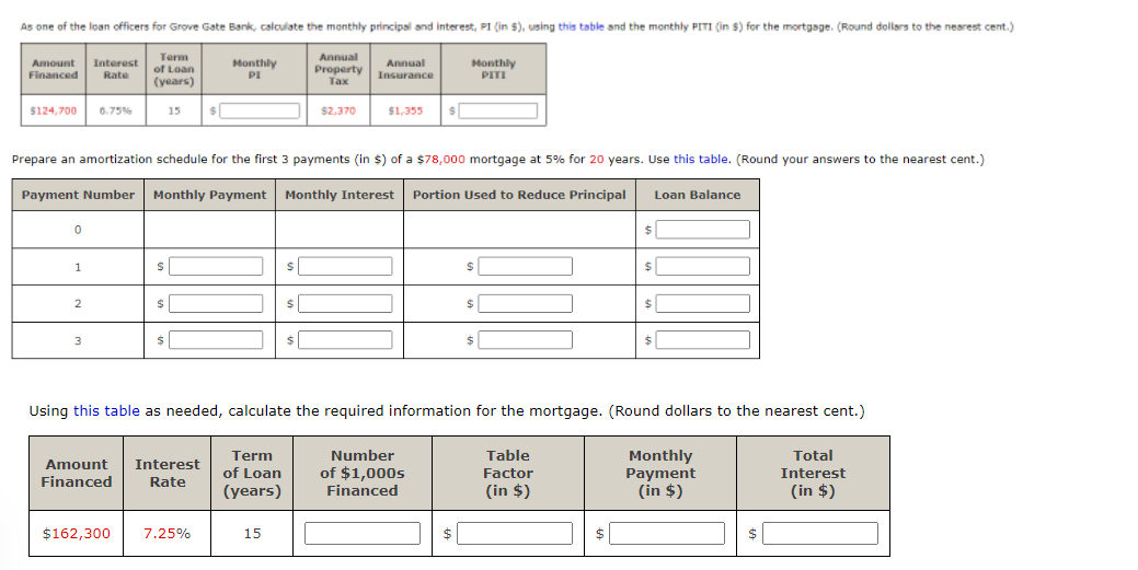 As one of the loan officers for Grove Gate Bank, calculate the monthly principal and interest, PI (in $), using this table and the monthly PITI (in $) for the mortgage. (Round dollars to the nearest cent.)
Term
of Loan
(years)
Annual
Monthly
PITI
Amount
Interest
Monthly
PI
Property
Annual
Insurance
Financed
Rate
Tax
$124,700
6.75%
15
$2,370
$1,355
Prepare an amortization schedule for the first 3 payments (in $) of a $78,000 mortgage at 5% for 20 years. Use this table. (Round your answers to the nearest cent.)
Payment Number Monthly Payment Monthly Interest Portion Used to Reduce Principal
Loan Balance
$|
$|
1
24
24
2
%24
Using this table as needed, calculate the required information for the mortgage. (Round dollars to the nearest cent.)
Table
Monthly
Payment
(in $)
Term
Number
Total
Amount
Interest
of $1,000s
Financed
of Loan
Factor
Interest
Financed
Rate
(years)
(in $)
(in $)
$162,300
7.25%
15
$
$
$
