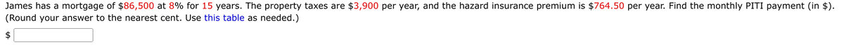 James has a mortgage of $86,500 at 8% for 15 years. The property taxes are $3,900 per year, and the hazard insurance premium is $764.50 per year. Find the monthly PITI payment (in $).
(Round your answer to the nearest cent. Use this table as needed.)
$
