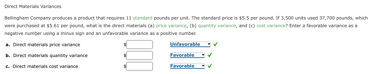 Direct Materials Variances
Bellingham Company produces a product that requires 11 standard pounds per unit. The standard price is $5.5 per pound. If 3,500 units used 37,700 pounds, which
were purchased at $5.61 per pound, what is the direct materials (a) price variance, (b) quantity variance, and (c) cost variance? Enter a favorable variance as a
negative number using a minus sign and an unfavorable variance as a positive number.
a. Direct materials price variance
$
Unfavorable
b. Direct materials quantity variance
$
Favorable
c. Direct materials cost variance
Favorable
$