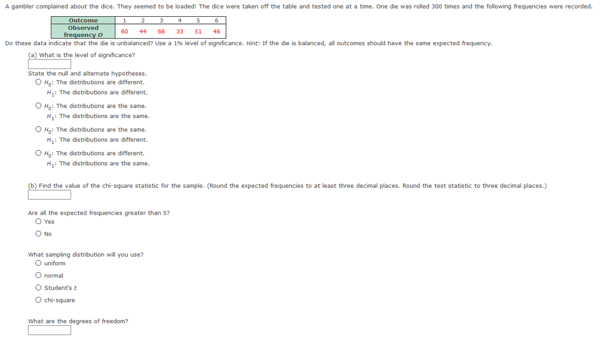 A gambler complained about the dice. They seemed to be loaded! The dice were taken off the table and tested one at a time. One die was rolled 300 times and the following frequencies were recorded.
Outcome
1
3
4
6
Observed
60
44
66
33
51
46
frequency O
Do these data indicate that the die is unbalanced? Use a 1% level of significance. Hint: If the die is balanced, all outcomes should have the same expected frequency.
(a) What is the level of significance?
State the null and alternate hypotheses.
O Ho: The distributions are different.
H,: The distributions are different.
O Ho: The distributions are the same.
H,: The distributions are the same.
O Ho: The distributions are the same.
H,: The distributions are different.
O Ho: The distributions are different.
H,: The distributions are the same.
(b) Find the value of the chi-square statistic for the sample. (Round the expected frequencies to at least three decimal places. Round the test statistic to three decimal places.)
Are all the expected frequencies greater than 5?
O Yes
O No
What sampling distribution will you use?
O uniform
O normal
O Student's t
O chi-square
What are the degrees of freedom?
