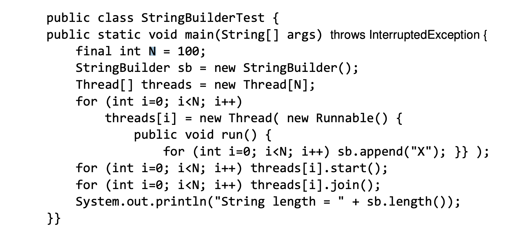 public class StringBuilderTest {
public static void main(String[] args) throws InterruptedException
100
final int N
StringBuilder sb
Thread[] threads =
for (int i-0; i<N; i++)
threads[i]
new StringBuilder();
new Thread [N];
= new Thread new Runnable() {
public void run() {
for (int i-0; i<N; i++) sb.append ( "X"); }} );
for (int i-0; i<N; i++) threads [ i] . start();
for (int i-0; i<N; i++) threads [i].join();
System.out.println("String length
}}
sb.length());
=

