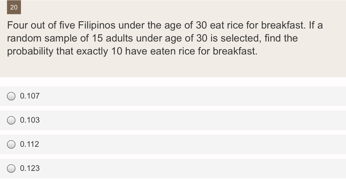 20
Four out of five Filipinos under the age of 30 eat rice for breakfast. If a
random sample of 15 adults under age of 30 is selected, find the
probability that exactly 10 have eaten rice for breakfast.
0.107
0.103
0.112
0.123
