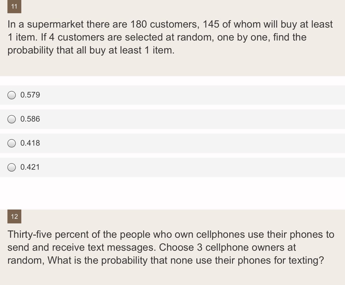11
In a supermarket there are 180 customers, 145 of whom will buy at least
1 item. If 4 customers are selected at random, one by one, find the
probability that all buy at least 1 item.
0.579
0.586
0.418
0.421
12
Thirty-five percent of the people who own cellphones use their phones to
send and receive text messages. Choose 3 cellphone owners at
random, What is the probability that none use their phones for texting?
