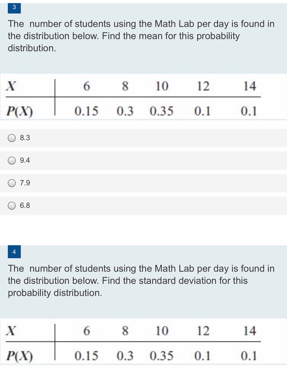 3
The number of students using the Math Lab per day is found in
the distribution below. Find the mean for this probability
distribution.
X
6.
8
10
12
14
P(X)
0.15
0.3
0.35
0.1
0.1
8.3
9.4
7.9
6.8
The number of students using the Math Lab per day is found in
the distribution below. Find the standard deviation for this
probability distribution.
6.
8
10
12
14
P(X)
0.15
0.3
0.35
0.1
0.1
