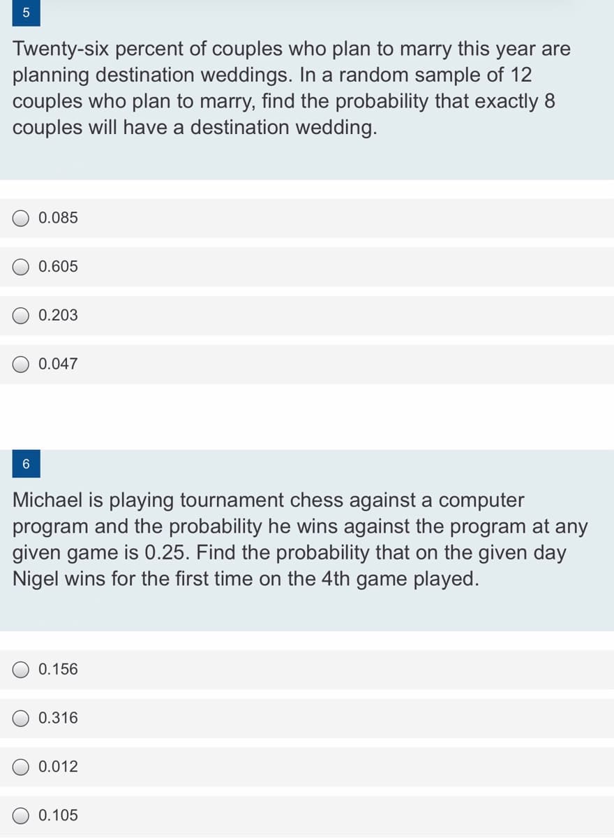 Twenty-six percent of couples who plan to marry this year are
planning destination weddings. In a random sample of 12
couples who plan to marry, find the probability that exactly 8
couples will have a destination wedding.
0.085
0.605
0.203
0.047
Michael is playing tournament chess against a computer
program and the probability he wins against the program at any
given game is 0.25. Find the probability that on the given day
Nigel wins for the first time on the 4th game played.
0.156
0.316
0.012
0.105
