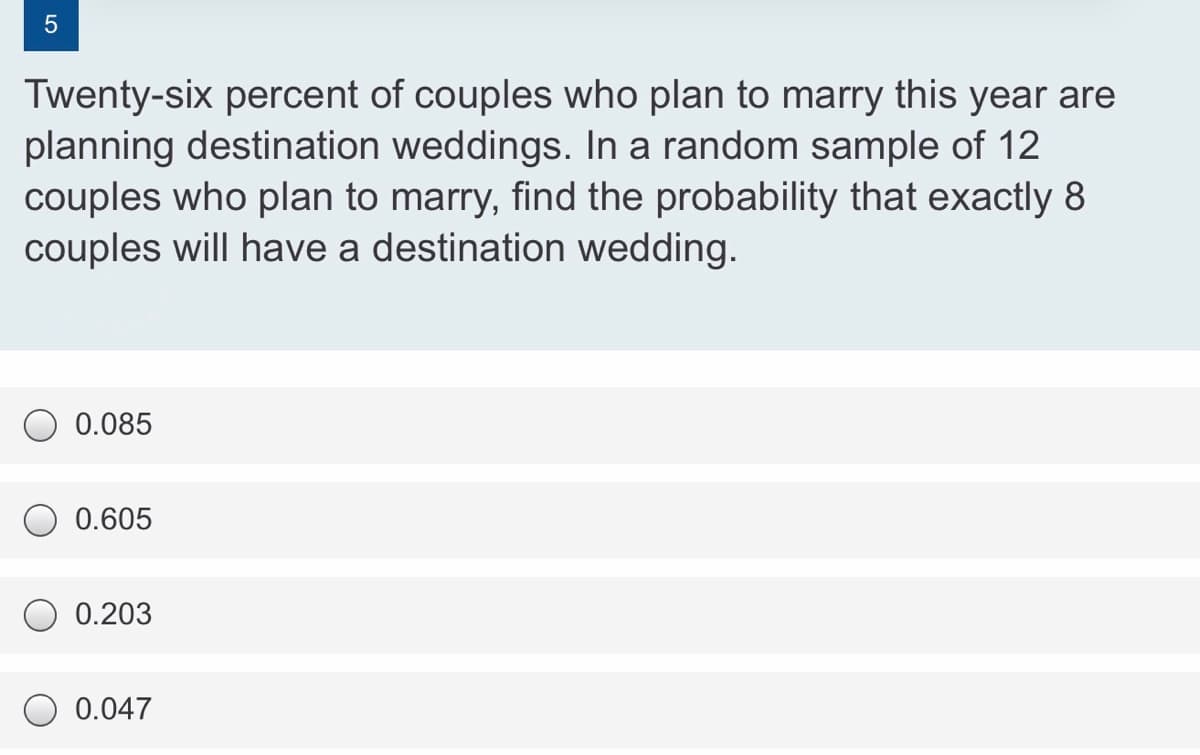 Twenty-six percent of couples who plan to marry this year are
planning destination weddings. In a random sample of 12
couples who plan to marry, find the probability that exactly 8
couples will have a destination wedding.
0.085
0.605
0.203
0.047
