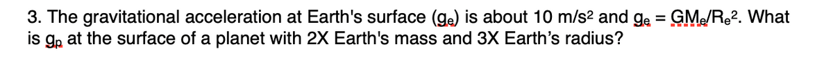 3. The gravitational acceleration at Earth's surface (ga) is about 10 m/s? and ge = GM/R2. What
is g, at the surface of a planet with 2X Earth's mass and 3X Earth's radius?
