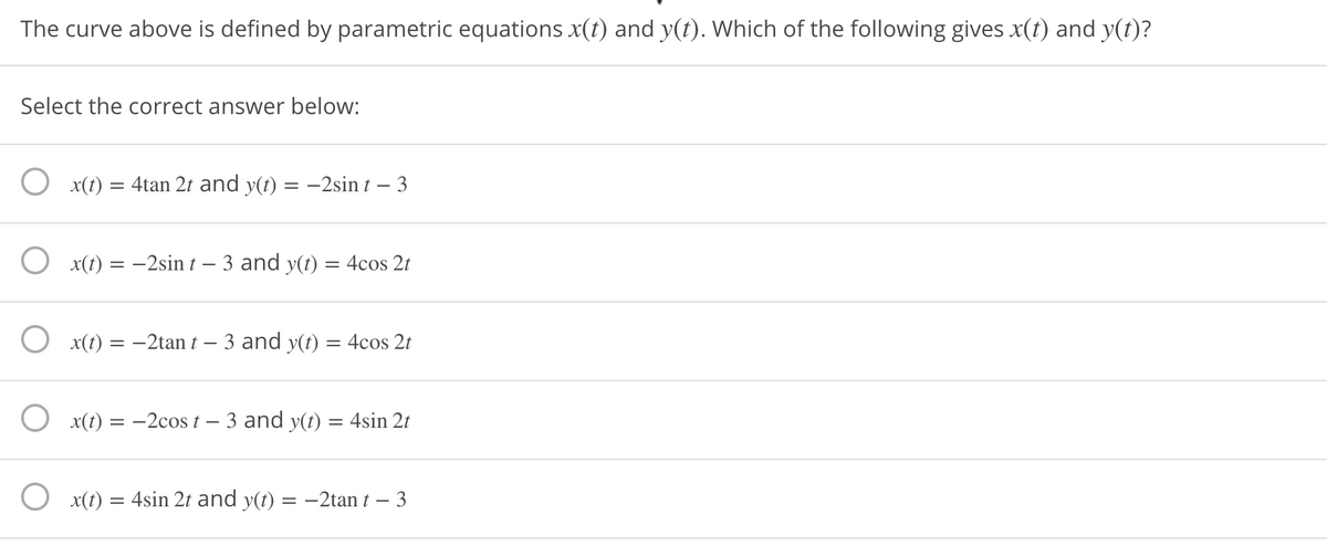 The curve above is defined by parametric equations x(t) and y(t). Which of the following gives x(t) and y(t)?
Select the correct answer below:
O x(t)
4tan 2t and y(t) = –2sin t – 3
O x(t) = -2sin t – 3 and y(t) = 4cos 2t
O x(t) = -2tan t – 3 and y(t) = 4cos 2t
O x(t) = -2cos t – 3 and y(t) = 4sin 2t
O x(t) = 4sin 2t and y(t) = -2tan t – 3
