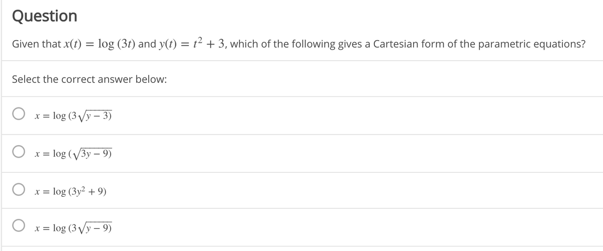 Question
Given that x(t) = log (3t) and y(t) = t² + 3, which of the following gives a Cartesian form of the parametric equations?
Select the correct answer below:
log (3 Vy – 3)
X =
O x= log (V3y – 9)
log (3y2 + 9)
X =
= log (3 Vy – 9)

