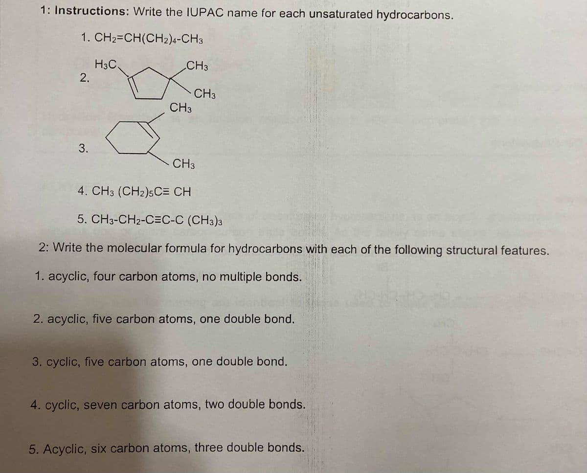 1: Instructions: Write the IUPAC name for each unsaturated hydrocarbons.
1. CH2=CH(CH2)4-CH3
H3C.
2.
CH3
CH3
CH3
CH3
4. CH3 (CH2)5C= CH
5. CH3-CH2-C=C-C (CH3)a
2: Write the molecular formula for hydrocarbons with each of the following structural features.
1. acyclic, four carbon atoms, no multiple bonds.
2. acyclic, five carbon atoms, one double bond.
3. cyclic, five carbon atoms, one double bond.
4. cyclic, seven carbon atoms, two double bonds.
5. Acyclic, six carbon atoms, three double bonds.
3.
