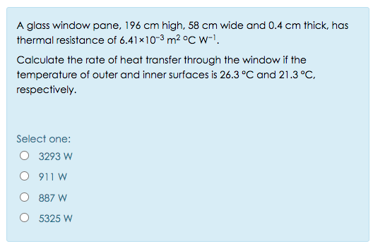 A glass window pane, 196 cm high, 58 cm wide and 0.4 cm thick, has
thermal resistance of 6.41x10-3 m2 °C w-1.
Calculate the rate of heat transfer through the window if the
temperature of outer and inner surfaces is 26.3 °C and 21.3 °C,
respectively.
Select one:
3293 W
911 W
887 W
O 5325 W

