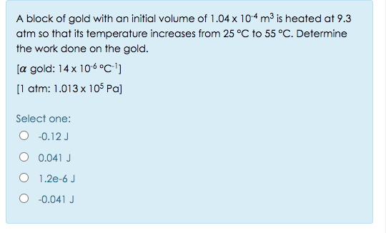 A block of gold with an initial volume of 1.04 x 104 m³ is heated at 9.3
atm so that its temperature increases from 25 °C to 55 °C. Determine
the work done on the gold.
[a gold: 14 x 106 °c']
[1 atm: 1.013 x 105 Pa]
Select one:
O -0.12 J
O 0.041 J
O 1.2e-6 J
O -0.041 J
