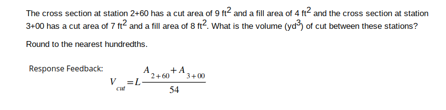 The cross section at station 2+60 has a cut area of 9 ft² and a fill area of 4 ft² and the cross section at station
3+00 has a cut area of 7 ft² and a fill area of 8 ft2. What is the volume (yd³) of cut between these stations?
Round to the nearest hundredths.
Response Feedback:
V = L
cut
A
+A
54
2+60
3+00
