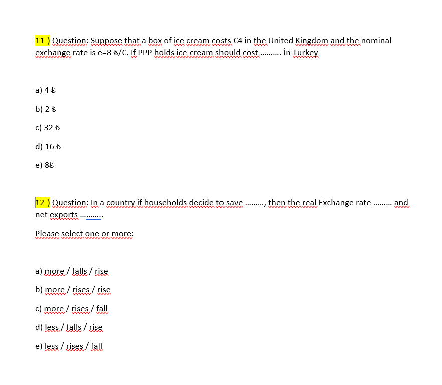 11-) Question: Suppose that a box of ice cream costs €4 in the United Kingdom and the nominal
exchange rate is e=8 £/€. If PPP holds ice-cream should cost .. in Turkey
a) 4 Ł
b) 2 Ł
c) 32 Ł
d) 16 Ł
e) 8t
12-) Question: In a country if households decide to save
,then the real Exchange rate . and
m
net exports
Please select one or more:
a) more / falls / rise
b) more / rises / rise
c) more / rises / fall
d) less / falls / rise
e) less / rises / fall
