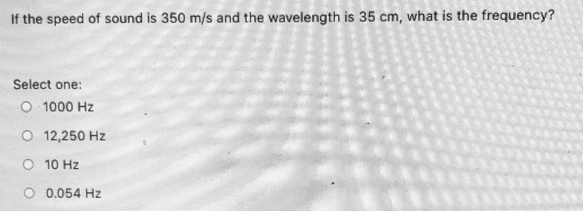 If the speed of sound is 350 m/s and the wavelength is 35 cm, what is the frequency?
Select one:
O 1000 Hz
O 12,250 Hz
O 10 Hz
O 0.054 Hz
