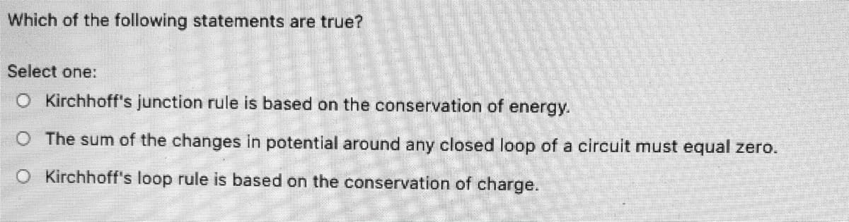 Which of the following statements are true?
Select one:
O Kirchhoff's junction rule is based on the conservation of energy.
The sum of the changes in potential around any closed loop of a circuit must equal zero.
O Kirchhoff's loop rule is based on the conservation of charge.
