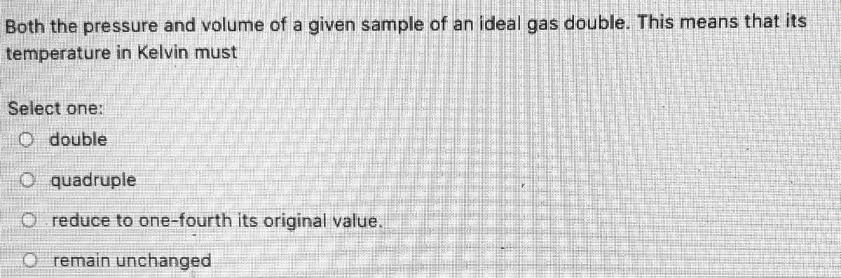 Both the pressure and volume of a given sample of an ideal gas double. This means that its
temperature in Kelvin must
Select one:
O double
O quadruple
O reduce to one-fourth its original value.
remain unchanged
