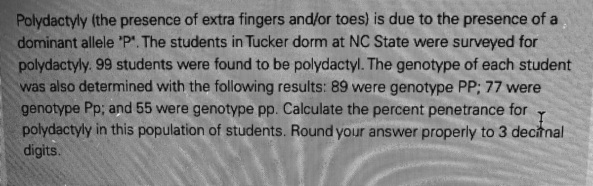 Polydactyly (the presence of extra fingers and/or toes) is due to the presence of a
dominant allele 'P.The students in Tucker dorm at NC State were surveyed for
polydactyly. 99 students were found to be polydactyl. The genotype of each student
was also determined with the following results: 89 were genotype PP; 77 were
genotype Pp; and 55 were genotype pp. Calculate the percent penetrance for
polydactyly in this population of students.. Round your answer properly to 3 decitnal
digits.
