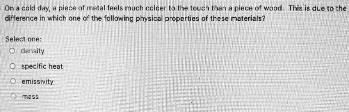 On a cold day, a piece of metal feels much colder to the touch than a piece of wood. This is due to the
difference in which one of the following physical properties of these materials?
Select one:
O density
O specific heat
O emissivity
O mass
