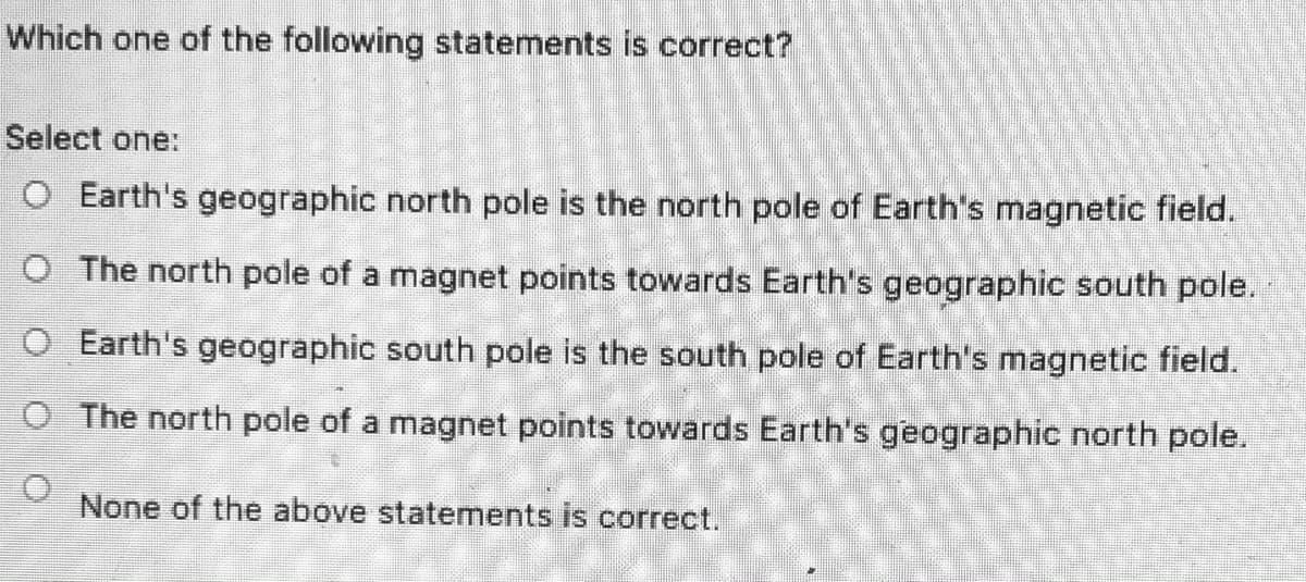 Which one of the following statements is correct?
Select one:
O Earth's geographic north pole is the north pole of Earth's magnetic field.
O The north pole of a magnet points towards Earth's geographic south pole.
O Earth's geographic south pole is the south pole of Earth's magnetic field.
O The north pole of a magnet points towards Earth's geographic north pole.
None of the above statements is correct.
