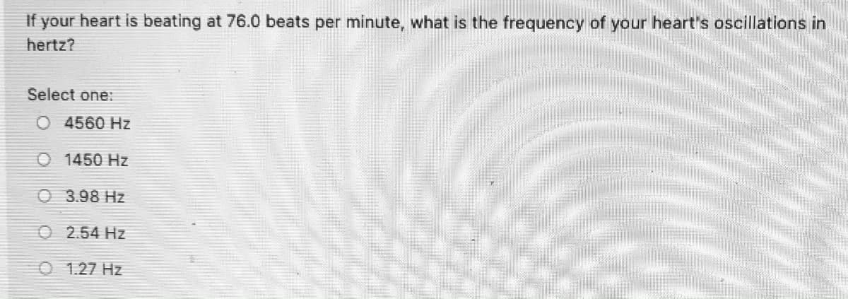 If your heart is beating at 76.0 beats per minute, what is the frequency of your heart's oscillations in
hertz?
Select one:
O 4560 Hz
O 1450 Hz
O 3.98 Hz
O 2.54 Hz
O 1.27 Hz
