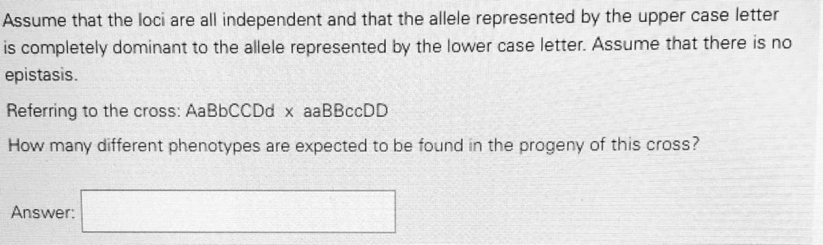 Assume that the loci are all independent and that the allele represented by the upper case letter
is completely dominant to the allele represented by the lower case letter. Assume that there is no
epistasis.
Referring to the cross: AaBbCCDd x aaBBccDD
How many different phenotypes are expected to be found in the progeny of this cross?
Answer:
