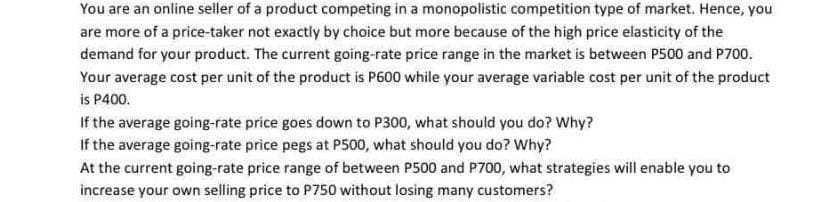 You are an online seller of a product competing in a monopolistic competition type of market. Hence, you
are more of a price-taker not exactly by choice but more because of the high price elasticity of the
demand for your product. The current going-rate price range in the market is between P500 and P700.
Your average cost per unit of the product is P600 while your average variable cost per unit of the product
is P400.
If the average going-rate price goes down to P300, what should you do? Why?
If the average going-rate price pegs at P500, what should you do? Why?
At the current going-rate price range of between P500 and P700, what strategies will enable you to
increase your own selling price to P750 without losing many customers?