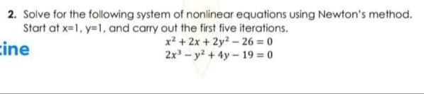 2. Solve for the following system of nonlinear equations using Newton's method.
Start at x=1, y=1, and carry out the first five iterations.
cine
x² + 2x + 2y - 26 = 0
2x - y? +4y- 19 = 0
