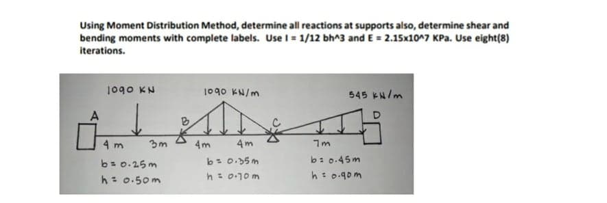 Using Moment Distribution Method, determine all reactions at supports also, determine shear and
bending moments with complete labels. Use I = 1/12 bh^3 and E = 2.15x10^7 KPa. Use eight(8)
iterations.
Nx obol
1090 KN/m
545 KN/m
B
4 m
3m
4m
4m
b= 0.25m
h= 0.50m
b= 0.35m
h= 0-10 m
b: 0.45m
h: 0.90m
