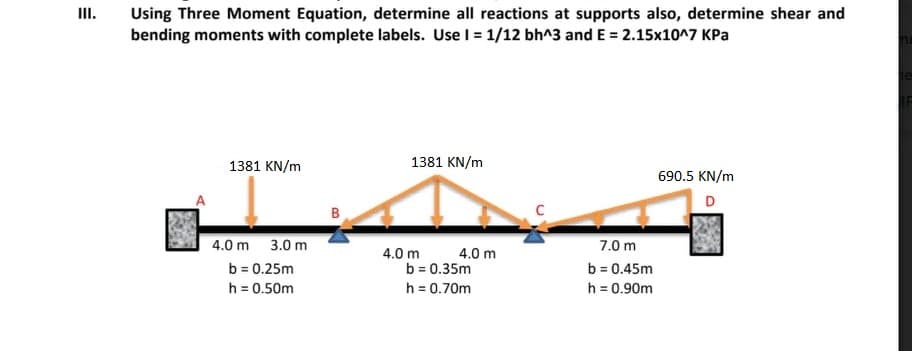III.
Using Three Moment Equation, determine all reactions at supports also, determine shear and
bending moments with complete labels. Use I = 1/12 bh^3 and E = 2.15x10^7 KPa
1381 KN/m
1381 KN/m
690.5 KN/m
D
B
4.0 m 3.0 m
7.0 m
4.0 m
b = 0.25m
h = 0.50m
4.0 m
b = 0.35m
h = 0.70m
b = 0.45m
h = 0.90m
