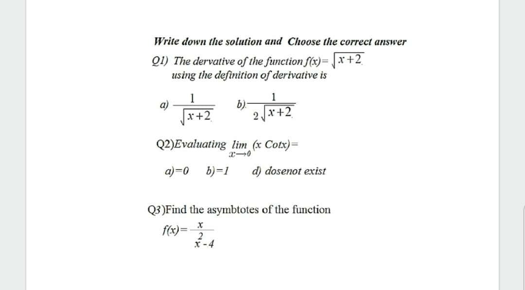 Write down the solution and Choose the correct answer
Q1) The dervative of the function f(x)= x+2
using the definition of derivative is
1
1
a)
x+2
b).
2x+2
Q2)Evaluating lim (x Cotx)=
a)=0
b)=1
d) dosenot exist
Q3)Find the asymbtotes of the function
f(x)=
2
x -4
