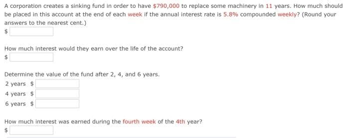 A corporation creates a sinking fund in order to have $790,000 to replace some machinery in 11 years. How much should
be placed in this account at the end of each week if the annual interest rate is 5.8% compounded weekly? (Round your
answers to the nearest cent.)
$
How much interest would they earn over the life of the account?
Determine the value of the fund after 2, 4, and 6 years.
2 years $
4 years $
6 years $
How much interest was earned during the fourth week of the 4th year?

