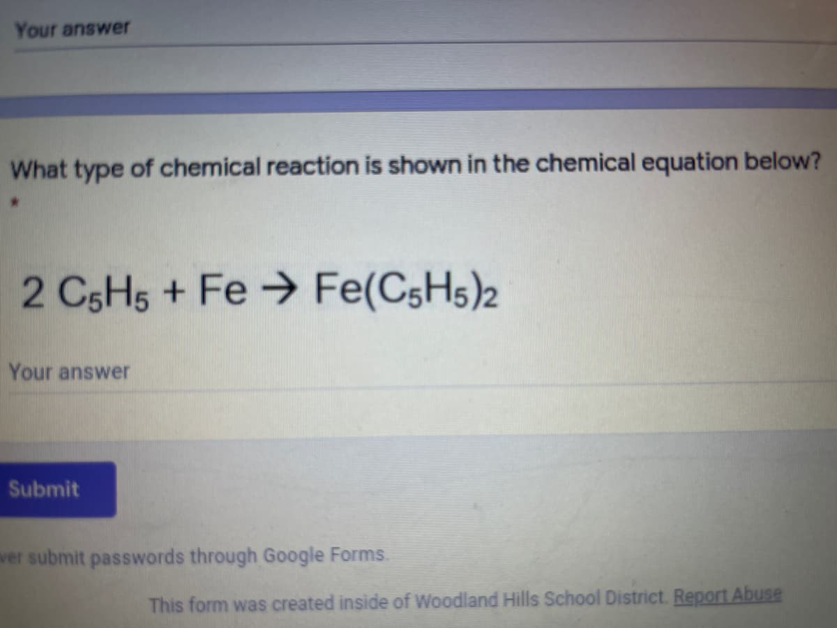 Your answer
What type of chemical reaction is shown in the chemical equation below?
2 C5H5 + Fe → Fe(C5H5)2
Your answer
Submit
ver submit passwords through Google Forms.
This form was created inside of Woodland Hills School District. Report Abuse
