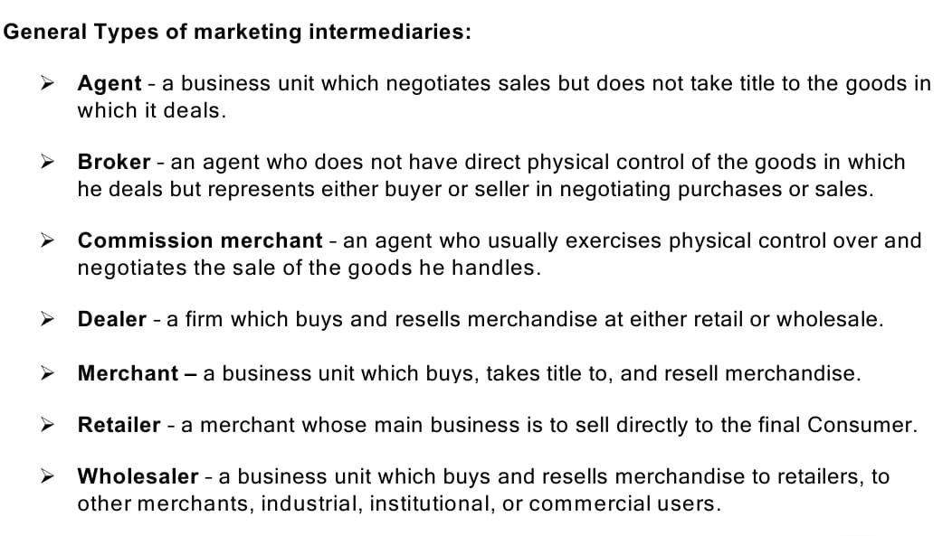 General Types of marketing intermediaries:
> Agent - a business unit which negotiates sales but does not take title to the goods in
which it deals.
Broker - an agent who does not have direct physical control of the goods in which
he deals but represents either buyer or seller in negotiating purchases or sales.
Commission merchant - an agent who usually exercises physical control over and
negotiates the sale of the goods he handles.
Dealer - a firm which buys and resells merchandise at either retail or wholesale.
Merchant – a business unit which buys, takes title to, and resell merchandise.
Retailer - a merchant whose main business is to sell directly to the final Consumer.
Wholesaler - a business unit which buys and resells merchandise to retailers, to
other merchants, industrial, institutional, or commercial users.
