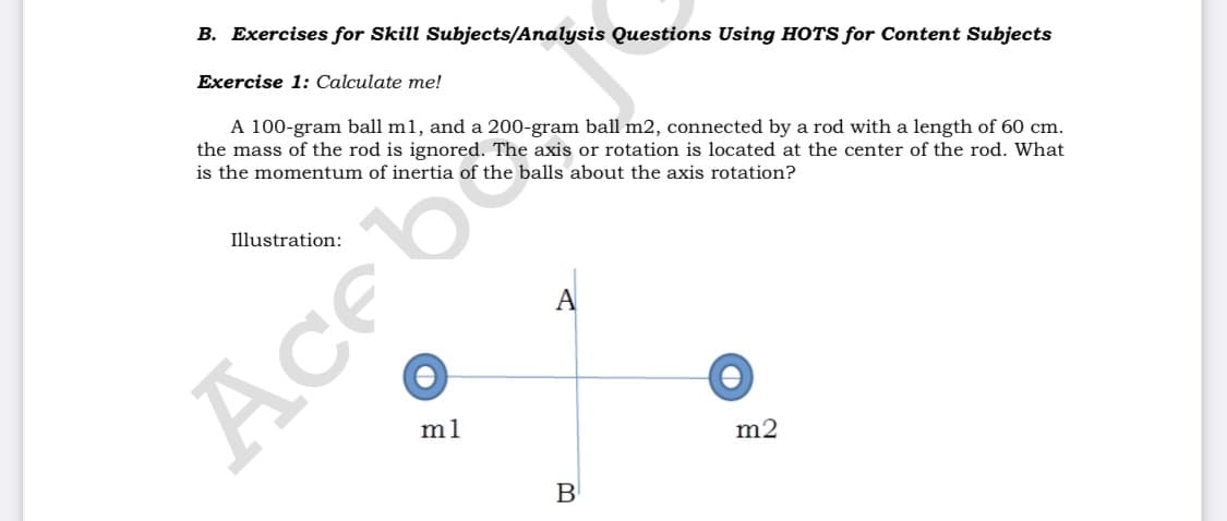 B. Exercises for Skill Subjects/Analysis Questions Using HOTS for Content Subjects
Exercise 1: Calculate me!
A 100-gram ball m1, and a 200-gram ball m2, connected by a rod with a length of 60 cm.
the mass of the rod is ignored. The axis or rotation is located at the center of the rod. What
is the momentum of inertia of the balls about the axis rotation?
Illustration:
A
Ace
m1
m2
B

